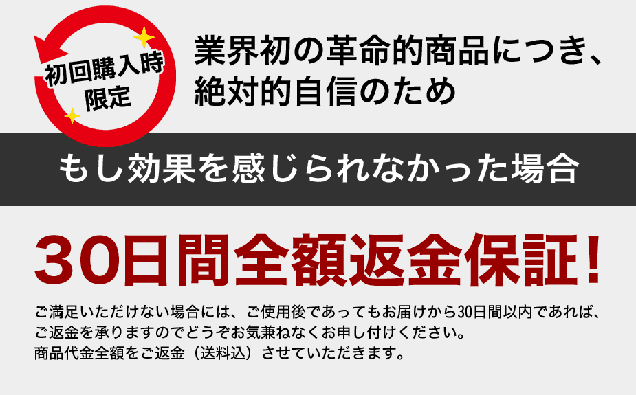 業界初の革命的商品につき、絶対的自信のため、もし「効果」を感じられなかった場合、30日間全額返金保証！