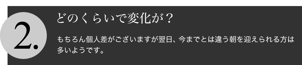 どのくらいで変化が期待できますか？：もちろん個人差がございますが翌日、今までとは違う朝を迎えられる方は多いようです。
