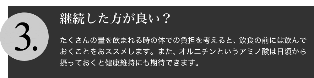 服用は続けた方が良いですか？：沢山お酒を飲まれる時の体での負担を考えると、飲食の前には服用しておくことをおすすめします。また、オルニチンというアミノ酸は日頃から摂って
おくと健康維持にも期待できます。